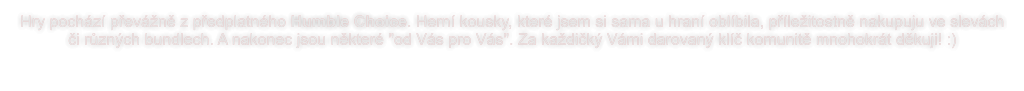 Hry pochází převážně z předplatného Humble Choice. Herní kousky, které jsem si sama u hraní oblíbila, příležitostně nakupuju ve slevách či různých bundlech. A nakonec jsou některé "od Vás pro Vás". Za každičký Vámi darovaný klíč komunitě mnohokrát děkuji! :)