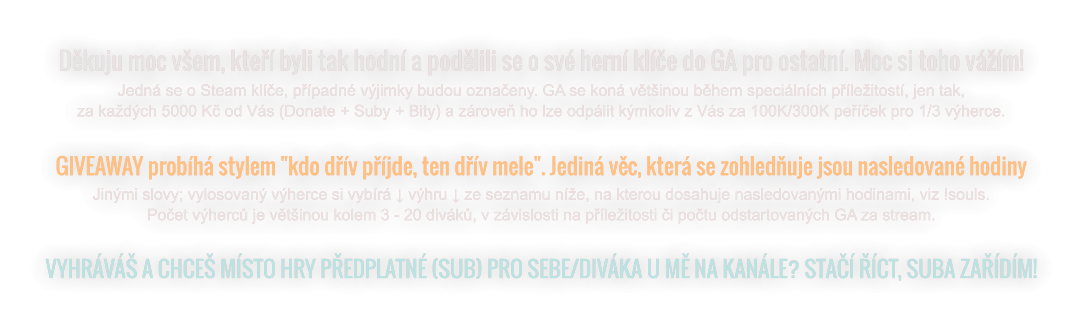 Děkuju moc všem, kteří byli tak hodní a podělili se o své herní klíče do GA pro ostatní. Moc si toho vážím! Jedná se o Steam klíče, případné výjimky budou označeny. GA se koná většinou během speciálních příležitostí, jen tak, za každých 5000 Kč od Vás (Donate + Suby + Bity) a zároveň ho lze odpálit kýmkoliv z Vás za 100K/300K peříček pro 1/3 výherce.    GIVEAWAY probíhá stylem "kdo dřív příjde, ten dřív mele". Jediná věc, která se zohledňuje jsou nasledované hodiny Jinými slovy; vylosovaný výherce si vybírá ↓ výhru ↓ ze seznamu níže, na kterou dosahuje nasledovanými hodinami, viz !souls. Počet výherců je většinou kolem 3 - 20 diváků, v závislosti na příležitosti či počtu odstartovaných GA za stream.  VYHRÁVÁŠ A CHCEŠ MÍSTO HRY PŘEDPLATNÉ (SUB) PRO SEBE/DIVÁKA U MĚ NA KANÁLE? STAČÍ ŘÍCT, SUBA ZAŘÍDÍM!